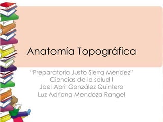 Anatomía Topográfica
“Preparatoria Justo Sierra Méndez”
Ciencias de la salud I
Jael Abril González Quintero
Luz Adriana Mendoza Rangel

 
