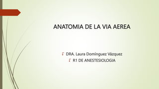 ANATOMIA DE LA VIA AEREA
 DRA. Laura Domínguez Vázquez
 R1 DE ANESTESIOLOGIA
 