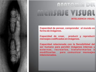 ANATOMÍA DEL
MENSAJE VISUAL           INTELIGENCIA VISUAL



Capacidad de pensar, comprender el mundo en
forma de imágenes.

Capacidad de crear,     producir y reproducir
mensajes codificados en imágenes.

Capacidad relacionada con la Sensibilidad del
ser humano para percibir imágenes internas y
externas, recrearlas, transformarlas o
modificarlas    para comunicar mensajes
intencionados.
 