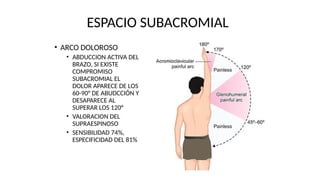 ESPACIO SUBACROMIAL
• ARCO DOLOROSO
• ABDUCCION ACTIVA DEL
BRAZO, SI EXISTE
COMPROMISO
SUBACROMIAL EL
DOLOR APARECE DE LOS
60-90° DE ABUDCCIÓN Y
DESAPARECE AL
SUPERAR LOS 120°
• VALORACION DEL
SUPRAESPINOSO
• SENSIBILIDAD 74%,
ESPECIFICIDAD DEL 81%
 