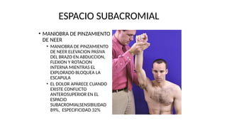 ESPACIO SUBACROMIAL
• MANIOBRA DE PINZAMIENTO
DE NEER
• MANIOBRA DE PINZAMIENTO
DE NEER ELEVACION PASIVA
DEL BRAZO EN ABDUCCION,
FLEXION Y ROTACION
INTERNA MIENTRAS EL
EXPLORADO BLOQUEA LA
ESCAPULA
• EL DOLOR APARECE CUANDO
EXISTE CONFLICTO
ANTEROSUPERIOR EN EL
ESPACIO
SUBACROMIALSENSIBILIDAD
89%, ESPECIFICIDAD 32%
 
