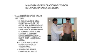 MANIOBRAS DE EXPLORACION DEL TENDON
DE LA PORCION LARGA DEL BICEPS
• MANIOBRA DE SPEED (PALM
UP TEST)
• EL EXAMINADOR SE SITÚA
FRENTE AL PACIENTE Y SE
OPONE A LA ANTEPULSIÓN DEL
BRAZO DE ESTE CONSISTENTE
EN LA FLEXIÓN ANTERIOR CON
EL HOMBRO EN ROTACION
EXTERNA, EL CODO EN
EXTENSION COMPLETA Y LA
PALMA DE LA MANO HACIA
ARRIBA
• EL DOLOR Y LA FALTA DE
RESISTENCIA INDICAN
TENDIONPATIA
• SENSIBILIDAD 40-80%,
ESPECIFICIDAD 35-97%
 