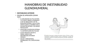 MANIOBRAS DE INESTABILIDAD
GLENOHUMERAL
• INESTABILIDAD ANTERIOR
• PRUEBA DE APRENSIÓN (CRANK
TEST)
• EL EXPLORADOR SE SITUA DETRÁS
Y LE COGE EL BRAZO LLEVANDOLO
A 90° DE ABDUCCION Y 90° DE
ROTACION EXTERNA. CON LA OTRA
MANO SUJETA EL HOMBRO CON EL
PULGAR POR DETRÁS Y LOS DEDOS
POR DELANTE
• ACENTUAR LA ROTACION EXTERNA
Y LA RETROPULSIÓN DEL PULGAR
• SI ESTO PROVOCA DOLOR O
MIEDO, INDICA UNA
INESTABILIDAD ANTERIOR
CRONICA
• DOLOR Y APREHENSION,
SENSIBILIDAD 53%, ESPECIFICIDAD
99%
 