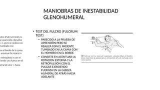MANIOBRAS DE INESTABILIDAD
GLENOHUMERAL
• TEST DEL FULCRO (FULCRUM
TEST)
• PARECIDO A LA PRUEBA DE
APRENSIÓN PERO SE
REALIZA CON EL PACIENTE
TUMBADO EN LA CAMA CON
EL HOMBRO EN EL BORDE
• CONSISTE EN ACENTUAR LA
ROTACION EXTERNA Y LA
RETROPULSIÓN CON EL
PULGAR EJERCIENDO
FUERNZA EN LA CABEZA
HUMERAL DE ATRÁS HACIA
ADELANTE
Fulco (Fulcrum test) es
bra parecida a lprueba
o´ n, pero se realiza con
tumbado con
en el borde de la cama.
n acentuar la rotacio´n
a retropulsio´n con el
ciendo una fuerza en al
meral de atra´ s hacia
 