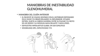 MANIOBRAS DE INESTABILIDAD
GLENOHUMERAL
• MANIOBRA DEL CAJÓN ANTERIOR
• EL PACIENTE SE COLOCA SENTADO CON EL ANTEBRAZO REPOSANDO
EN EL MUSO Y EL BRAZO RELAJADO. EL EXPLORADOR, SITUADO
DETRÁS, SUJETA LA CABEZA HUMERAL ENTRE SU PULGAR Y EL RESTO
DE LOS DEDOS Y LA MOVILIZA HACIA DELANTE Y HACIA ATRÁS.
• DEMUESTRA HIPERLAXITUD GLOBAL SIN SER ESPECIFICO
• SENSIBILIDAD 28%, ESPECIFICIDAD 71%
 