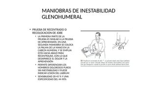 MANIOBRAS DE INESTABILIDAD
GLENOHUMERAL
• PRUEBA DE RECENTRADO O
RECOLOCACION DE JOBE
• LA PRIMERA PARTE DE LA
PRUEBA ES SIMILAR A LA PRUEBA
DE APREHENSION. EN UNA
SEGUNDA MANIOBRA SE COLOCA
LA PALMA DE LA MANO EN LA
CABEZA HUMERAL Y SE EMPUJA
ESTA HACIA ABAJO PARA
RECENTRALRA, CON LO QUE
DESAPARECE EL DOLOR Y LA
APREHENSIÓN
• PERMITE DIFERENCIAR LOS
HOMBROS DOLOROSOS PUROS
SIN INESTABILIDAD Y PUEDE
INDICAR LESION DEL LABRUM
• SENSIBILIDAD 30-45 % Y UNA
ESPECIFICIDAD DEL 44-90%
 