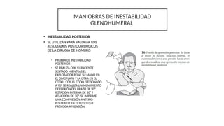 • INESTABILIDAD POSTERIOR
• SE UTILIZAN PARA VALORAR LOS
RESULTADOS POSTQUIRURGICOS
DE LA CIRUGIA DE HOMBRO
• PRUEBA DE INESTABILIDAD
POSTERIOR
• SE REALIZA CON EL PACIENTE
SENTADO MIENTRAS EL
EXPLORADOR PONE SU MANO EN
EL OMOPLATO Y LA OTRA EN EL
CODO . CON EL CODO FLEXIONADO
A 90° SE REALIZA UN MOVIMIENTO
DE FLEXIÓN DEL BRAZO DE 90°,
ROTACIÓN INTERNA DE 30° Y
ADUCCION DE 30°. SE IMPRIME
UNA COMPRESIÓN ANTERIO
POSTERIOR EN EL CODO QUE
PROVOCA APRENSIÓN.
MANIOBRAS DE INESTABILIDAD
GLENOHUMERAL
 