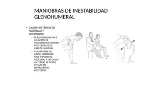 • CAJON POSTERIOR DE
RODINEAU Y
ROCKWOOD
• EL EXPLORADOR HACE
UN GESTO DE
MOVILIZACION ANTERO
POSTERIOR DE LA
CABEZA HUMERAL
• CUANDO HAY UN
CAJÓN POSTERIOR
MUY IMPORANTE
ASOCIADO A UN CAJON
ANTERIOR, SE PUEDE
PENSAR EN
HIPERLAXITUD
POSTERIOR.
MANIOBRAS DE INESTABILIDAD
GLENOHUMERAL
 