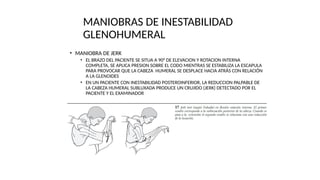• MANIOBRA DE JERK
• EL BRAZO DEL PACIENTE SE SITUA A 90° DE ELEVACION Y ROTACION INTERNA
COMPLETA, SE APLICA PRESION SOBRE EL CODO MIENTRAS SE ESTABILIZA LA ESCAPULA
PARA PROVOCAR QUE LA CABEZA HUMERAL SE DESPLACE HACIA ATRÁS CON RELACIÓN
A LA GLENOIDES
• EN UN PACIENTE CON INESTABILIDAD POSTEROINFERIOR, LA REDUCCION PALPABLE DE
LA CABEZA HUMERAL SUBLUXADA PRODUCE UN CRUJIDO (JERK) DETECTADO POR EL
PACIENTE Y EL EXAMINADOR
MANIOBRAS DE INESTABILIDAD
GLENOHUMERAL
 