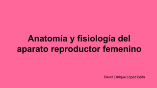 Anatomía y fisiología del
aparato reproductor femenino
David Enrique López Bello
 