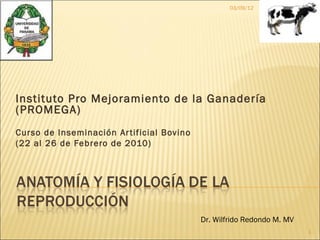 03/09/12




Instituto Pro Mejoramiento de la Ganadería
(PROMEGA)
Curso de Inseminación Ar tificial Bovino
(22 al 26 de Febrero de 2010)




                                           Dr. Wilfrido Redondo M. MV
                                                                        1
 