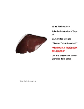 En el siguiente ensayose
26 de Abril de 2017
Julio Andrés Andrade Vega
02
Dr. Trinidad Villegas
“Sistema Gastrointestinal”
“ANATOMÍA Y FISIOLOGÍA
DEL HÍGADO”
Lic. En Enfermería Plantel
Ciencias de la Salud
 