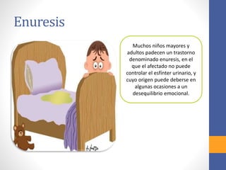 Enuresis
Muchos niños mayores y
adultos padecen un trastorno
denominado enuresis, en el
que el afectado no puede
controlar el esfínter urinario, y
cuyo origen puede deberse en
algunas ocasiones a un
desequilibrio emocional.
 