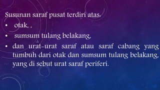 Susunan saraf pusat terdiri atas:
• otak, ,
• sumsum tulang belakang,
• dan urat-urat saraf atau saraf cabang yang
tumbuh dari otak dan sumsum tulang belakang,
yang di sebut urat saraf periferi.

 