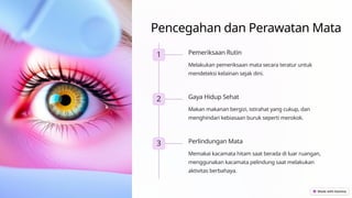 Pencegahan dan Perawatan Mata
1 Pemeriksaan Rutin
Melakukan pemeriksaan mata secara teratur untuk
mendeteksi kelainan sejak dini.
2 Gaya Hidup Sehat
Makan makanan bergizi, istirahat yang cukup, dan
menghindari kebiasaan buruk seperti merokok.
3 Perlindungan Mata
Memakai kacamata hitam saat berada di luar ruangan,
menggunakan kacamata pelindung saat melakukan
aktivitas berbahaya.
 