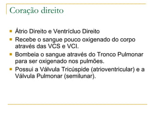 Coração direito Átrio Direito e Ventrícluo Direito Recebe o sangue pouco oxigenado do corpo através das VCS e VCI. Bombeia o sangue através do Tronco Pulmonar para ser oxigenado nos pulmões. Possui a Válvula Tricúspide (atrioventricular) e a Válvula Pulmonar (semilunar).  