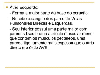 Átrio Esquerdo: - Forma a maior parte da base do coração. - Recebe o sangue dos pares de Veias Pulmonares Direitas e Esquerdas. - Seu interior possui uma parte maior com paredes lisas e uma aurícula muscular menor que contém os músculos pectíneos, uma parede ligeiramente mais espessa que o átrio direito e o óstio AVE. 