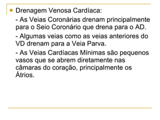 Drenagem Venosa Cardíaca: - As Veias Coronárias drenam principalmente para o Seio Coronário que drena para o AD.  - Algumas veias como as veias anteriores do VD drenam para a Veia Parva. - As Veias Cardíacas Mínimas são pequenos vasos que se abrem diretamente nas câmaras do coração, principalmente os Átrios.   