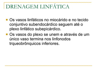 DRENAGEM LINFÁTICA Os vasos linfáticos no miocárido e no tecido conjuntivo subendocárdico seguem até o plexo linfático subepicárdico. Os vasos do plexo se unem e através de um único vaso termina nos linfonodos trqueobrônquicos inferiores. 