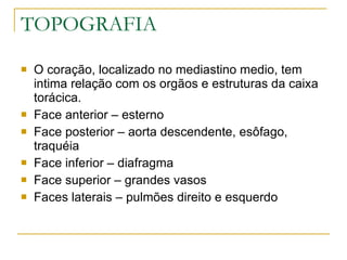 TOPOGRAFIA O coração, localizado no mediastino medio, tem intima relação com os orgãos e estruturas da caixa torácica. Face anterior – esterno Face posterior – aorta descendente, esôfago, traquéia Face inferior – diafragma Face superior – grandes vasos Faces laterais – pulmões direito e esquerdo 
