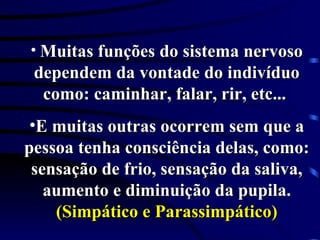 Muitas funções do sistema nervoso dependem da vontade do indivíduo como: caminhar, falar, rir, etc...  E muitas outras ocorrem sem que a pessoa tenha consciência delas, como: sensação de frio, sensação da saliva, aumento e diminuição da pupila.  (Simpático e Parassimpático) 