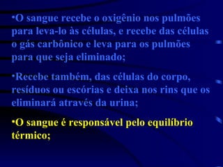 O sangue recebe o oxigênio nos pulmões para leva-lo às células, e recebe das células o gás carbônico e leva para os pulmões para que seja eliminado; Recebe também, das células do corpo, resíduos ou escórias e deixa nos rins que os eliminará através da urina; O sangue é responsável pelo equilíbrio térmico; 