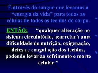 É através do sangue que levamos a “energia da vida” para todas as células de todos os tecidos do corpo. ENTÃO: “qualquer alteração no sistema circulatório, acarretará uma dificuldade de nutrição, oxigenação, defesa e coagulação dos tecidos, podendo levar ao sofrimento e morte celular.” 