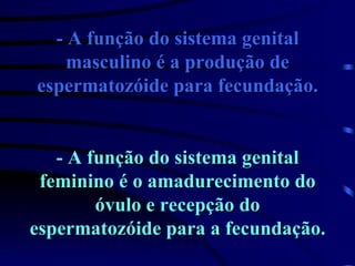 - A função do sistema genital masculino é a produção de espermatozóide para fecundação. - A função do sistema genital feminino é o amadurecimento do óvulo e recepção do espermatozóide para a fecundação. 
