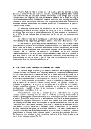 Durante toda la vida la laringe se verá afectada por los distintos cambios
producidos en los niveles de hormonas sexuales. Durante la pubertad, como hemos
visto anteriormente, se producen cambios importantes en la laringe. Los pliegues
vocales crecen en longitud y se producen también cambios en la masa del pliegue
vocal determinando ambos procesos los cambios de la voz. Pero los pliegues vocales
también se verán afectados en su constitución bioquímica durante otros procesos que
impliquen cambios hormonales importantes, como son la menopausia, el período
premenstrual o la vejez.
       El síndrome premenstrual se caracteriza por la fatiga vocal, el registro
decreciente (pérdida de agudos), pérdida de fuerza de la voz y pérdida de ciertos
armónicos. Este síndrome se inicia habitualmente 4-5 días antes de la menstruación
en el 33% de las mujeres. Las profesionales de la voz son las especialmente
afectadas.
        El síndrome vocal de la menopausia se caracteriza por la disminución de la
intensidad de la voz, fatiga vocal, pérdida de los tonos más altos y de la calidad vocal.
       Se ha observado que la frecuencia fundamental de la voz (en estudios hechos
con voz cantada) decrece sucesivamente aproximadamente cada diez años en ambos
sexos. Para las mujeres, la frecuencia fundamental continúa decreciendo en edades
avanzadas y parece decrecer más rápidamente después de la menopausia. En los
hombres, por el contrario, la frecuencia fundamental de la voz aumenta
repentinamente hacia los 60 años i continua creciendo un poco durante el resto de la
vida. Así, mientras que a los 20 años hay grandes diferencias entre las frecuencias
fundamentales en ambos sexos, a los 90 hay muy poca diferencia entre el tono
fundamental de la voz masculina y la femenina.




3.4 FONACIÓN. TONO, TIMBRE E INTENSIDAD DE LA VOZ
        La fonación exige un cierre y una abertura continuas de los pliegues vocales
(cuerdas vocales) con cambios en la longitud y la tensión. Estas variaciones requerirán
fluctuaciones continuas de la salida de aire. En el habla normal la regulación de la
salida de este aire es básicamente voluntaria y automática. En los conferenciantes,
actores y cantantes se observa, sin embargo, un control en la espiración que se ejerce
por acción de los músculos abdominales. La voz es producida por la espiración del
aire a través de la hendidura glótica (glotis) cerrada; los pliegues vocales son
obligados a separarse y a ponerse en vibración por la presión del aire espirado
(presión subglótica) ejercida. El sonido producido en los pliegues vocales sería
prácticamente inaudible si éste no se modificara y ampliara en las cavidades
supraglóticas o resonadores de la voz.
        Inmediatamente antes de la fonación (período prefonatorio) los pliegues
vocales (cuerdas vocales) han de estar en contacto (aducidos) manteniendo la
hendidura glótica (glotis) cerrada de modo que se interponga al paso del aire espirado.
A medida que el aire intrapulmonar es expulsado se produce un aumento progresivo
de la presión subglótica o infraglótica. Cuando esta presión es superior a la de cierre
de los pliegues vocales, éstos son obligados a separar-se (abducir-se) y el aire sale
con fuerza produciéndose un descenso brusco de la presión en la hendidura glótica.
Este efecto, conocido como efecto Bernoulli, junto a la elasticidad de los pliegues
vocales, determina que éstos se acerquen (aduzcan) y se cierre nuevamente la
hendidura glótica (glotis). Este fenómeno se va produciendo de forma rápida y repetida
determinando la vibración de los pliegues vocales y, por tanto, la producción de la voz.
Se denomina ciclo fonatorio o ciclo vibratorio a cada una de las fases de abertura y
cierre de los pliegues vocales (fig. 14).
 