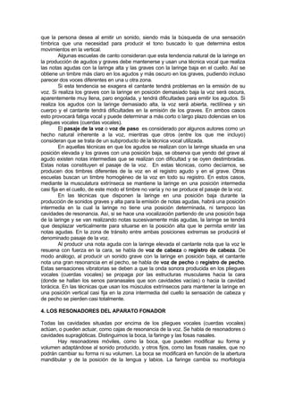 que la persona desea al emitir un sonido, siendo más la búsqueda de una sensación
tímbrica que una necesidad para producir el tono buscado lo que determina estos
movimientos en la vertical.
         Algunas escuelas de canto consideran que esta tendencia natural de la laringe en
la producción de agudos y graves debe mantenerse y usan una técnica vocal que realiza
las notas agudas con la laringe alta y las graves con la laringe baja en el cuello. Así se
obtiene un timbre más claro en los agudos y más oscuro en los graves, pudiendo incluso
parecer dos voces diferentes en una u otra zona.
         Si esta tendencia se exagera el cantante tendrá problemas en la emisión de su
voz. Si realiza los graves con la laringe en posición demasiado baja la voz será oscura,
aparentemente muy llena, paro engolada, y tendrá dificultades para emitir los agudos. Si
realiza los agudos con la laringe demasiado alta, la voz será abierta, rectilínea y sin
cuerpo y el cantante tendrá dificultades en la emisión de los graves. En ambos casos
esto provocará fatiga vocal y puede determinar a más corto o largo plazo dolencias en los
pliegues vocales (cuerdas vocales).
         El pasaje de la voz o voz de paso es considerado por algunos autores como un
hecho natural inherente a la voz, mientras que otros (entre los que me incluyo)
consideran que se trata de un subproducto de la técnica vocal utilizada.
         En aquellas técnicas en que los agudos se realizan con la laringe situada en una
posición elevada y los graves con una posición baja, se observa que yendo del grave al
agudo existen notas intermedias que se realizan con dificultad y se oyen destimbradas.
Estas notas constituyen el pasaje de la voz. En estas técnicas, como decíamos, se
producen dos timbres diferentes de la voz en el registro agudo y en el grave. Otras
escuelas buscan un timbre homogéneo de la voz en todo su registro. En estos casos,
mediante la musculatura extrínseca se mantiene la laringe en una posición intermedia
casi fija en el cuello, de este modo el timbre no varía y no se produce el pasaje de la voz.
         En las técnicas que disponen la laringe en una posición baja durante la
producción de sonidos graves y alta para la emisión de notas agudas, habrá una posición
intermedia en la cual la laringe no tiene una posición determinada, ni tampoco las
cavidades de resonancia. Así, si se hace una vocalización partiendo de una posición baja
de la laringe y se van realizando notas sucesivamente más agudas, la laringe se tendrá
que desplazar verticalmente para situarse en la posición alta que le permita emitir las
notas agudas. En la zona de tránsito entre ambas posiciones extremas se producirá el
denominado pasaje de la voz.
         Al producir una nota aguda con la laringe elevada el cantante nota que la voz le
resuena con fuerza en la cara, se habla de voz de cabeza o registro de cabeza. De
modo análogo, al producir un sonido grave con la laringe en posición baja, el cantante
nota una gran resonancia en el pecho, se habla de voz de pecho o registro de pecho.
Estas sensaciones vibratorias se deben a que la onda sonora producida en los pliegues
vocales (cuerdas vocales) se propaga por las estructuras musculares hacia la cara
(donde se hallan los senos paranasales que son cavidades vacías) o hacia la cavidad
torácica. En las técnicas que usan los músculos extrínsecos para mantener la laringe en
una posición vertical casi fija en la zona intermedia del cuello la sensación de cabeza y
de pecho se pierden casi totalmente.

4. LOS RESONADORES DEL APARATO FONADOR

Todas las cavidades situadas por encima de los pliegues vocales (cuerdas vocales)
actúan, o pueden actuar, como cajas de resonancia de la voz. Se habla de resonadores o
cavidades supraglóticas. Distinguimos la boca, la faringe y las fosas nasales.
       Hay resonadores móviles, como la boca, que pueden modificar su forma y
volumen adaptándose al sonido producido, y otros fijos, como las fosas nasales, que no
podrán cambiar su forma ni su volumen. La boca se modificará en función de la abertura
mandibular y de la posición de la lengua y labios. La faringe cambia su morfología
 