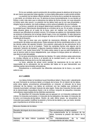 En la voz cantada, para la producción de sonidos graves la abertura de la boca ha
de ser menor que para las notas agudas. La boca debe adecuarse a cada sonido emitido.
        La posición de los labios influirá también en la forma de la cavidad de resonancia,
y, por tanto, en el timbre de la voz. Si abrimos la boca horizontalmente, la voz tendrá un
timbre o color más claro que si colocamos los labios de forma circular, en cuya situación
el timbre será más oscuro. La posición de los labios hará que la voz sea proyectada y
dirigida hacia el exterior, de modo análogo a cómo actúa el pabellón de una trompeta.
        La forma y posición de la lengua determinará cambios en la forma y volumen de
la cavidad bucal, interviniendo directamente en el timbre de la voz. En el canto, la lengua
debe situarse plana en el suelo de la boca, pero sin realizar una fuerza muscular
excesiva que dificultaría la emisión sonora. Si la lengua se aplana con demasiada fuerza
se produce el descenso de la laringe dando lugar a una voz engolada. Si este descenso
es aún más pronunciado la raíz de la lengua se sitúa en el interior de la cavidad faríngea
impidiendo la fonación.
        Para que la boca sea una cavidad de resonancia eficiente, es necesaria la
coordinación de todas sus estructuras. Éstas actuaran de forma coordinada entre sí y con
las demás partes del aparato fonador. Una posición adecuada de las estructuras de la
boca es la que se da en el bostezo. Todos los cantantes hemos oído alguna vez la
expresión “posición de bostezo” y algunos maestros hablan de “tener una patata caliente
en la boca” o de “poner boca tonta”. En todos estos casos lo que se está intentando es
que el alumno abra la boca relajadamente, que coloque la lengua plana sin esfuerzo y
que eleve el velo del paladar.
        En la boca encontramos además los dientes. En cada individuo estas estructuras
no móviles influirán en la forma y el tamaño de la cavidad bucal y, por tanto, en las
características tímbricas de la voz de cada persona.
        La boca, además de actuar como cavidad de resonancia de la voz será la
responsable de la articulación de los sonidos del habla en la que intervendrán sus
distintas partes denominadas articuladores.
        Estudiaremos a continuación las diferentes estructuras de la boca y su acción
sobre la voz.


       4.3.1 LABIOS

        Los labios limitan la hendidura bucal (hendidura labial o fisura oral). Lateralmente
se unen formando la comisura labial y el ángulo de la boca. En el interior de los labios,
entre otros tejidos, encontramos principalmente un músculo: el orbicular de la boca
(orbicular de los labios). Los labios se continúan con las mejillas que contienen el
músculo buccinador; principal músculo de esta región. Estos dos músculos forman parte
de la denominada musculatura facial o de la mímica; conjunto de pequeños músculos
subcutáneos responsables de las distintas expresiones.
        Se describen 22 músculos faciales que se agrupan en: a) músculos cutáneos del
cráneo; b) músculos auriculares; c) músculos de los párpados y las cejas; d) músculos de
la nariz; y e) músculos de los labios. Dentro de este último grupo, se encuentran los
músculos que pueden modificar la posición y forma de los labios y que, por tanto, tendrán
gran importancia en el timbre de la voz.

Músculos faciales de los labios

Elevador del ángulo de la boca (canino)   Eleva la comisura y el labio superior.
Buccinador                                Tira posteriormente de la comisura de los
                                          labios. Aumenta la presión del interior de la
                                          boca.
Depresor del labio inferior (cuadrado del Tira    inferolateralmente    de     la mitad
mentón)                                   correspondiente del labio inferior.
 
