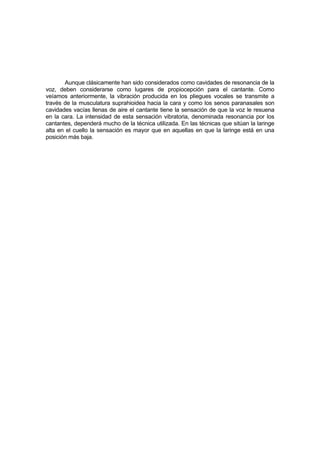 Aunque clásicamente han sido considerados como cavidades de resonancia de la
voz, deben considerarse como lugares de propiocepción para el cantante. Como
veíamos anteriormente, la vibración producida en los pliegues vocales se transmite a
través de la musculatura suprahioidea hacia la cara y como los senos paranasales son
cavidades vacías llenas de aire el cantante tiene la sensación de que la voz le resuena
en la cara. La intensidad de esta sensación vibratoria, denominada resonancia por los
cantantes, dependerá mucho de la técnica utilizada. En las técnicas que sitúan la laringe
alta en el cuello la sensación es mayor que en aquellas en que la laringe está en una
posición más baja.
 