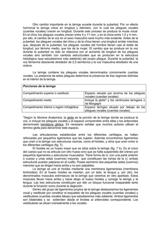 Otro cambio importante en la laringe sucede durante la pubertad. Por un efecto
hormonal la laringe crece en longitud y diámetro, con lo cual los pliegues vocales
(cuerdas vocales) crecen en longitud. Durante este proceso se produce la muda vocal.
En el chico los pliegues vocales crecen entre 4 y 11 mm. y en la chica entre 1,5 y 4 mm.,
por ello, el cambio de la voz en el sexo masculino será mucho más evidente. Antes de la
pubertad, los pliegues vocales del chico y de la chica tienen una longitud similar mientras
que, después de la pubertad, los pliegues vocales del hombre tienen casi el doble de
longitud, por término medio, que los de la mujer. El cambio que se produce en la voz
durante la pubertad no sólo se relaciona con el aumento de longitud de los pliegues
vocales sino también con cambios estructurales que se producen en la estructura
histológica (que estudiaremos más adelante) del propio pliegue. Durante la pubertad, la
voz femenina desciende alrededor de 2,5 semitonos y la voz masculina alrededor de una
octava.

         La laringe contiene los pliegues vocales denominados comúnmente cuerdas
vocales. La presencia de estos pliegues determina la presencia de tres regiones distintas
en el interior de la laringe.

Porciones de la laringe

Compartimento superior o vestíbulo               Espacio situado por encima de los pliegues
                                                 vocales (cuerdas vocales)
Compartimento medio                              Incluye la glotis* y los ventrículos laríngeos o
                                                 de Morgagni
Compartimento inferior o región infraglótica     Espacio laríngeo situado por debajo de los
                                                 pliegues vocales (cuerdas vocales)

*Según la Nomina Anatomica, la glotis es la porción de la laringe donde se produce la
voz, e incluye los pliegues vocales y el espacio comprendido entre ellas y los aritenoides
denominado hendidura glótica. Es necesario señalar que muchos autores utilizan el
término glotis para denominar este espacio.

         Las articulaciones establecidas entre los diferentes cartílagos, se hallan
reforzadas por pequeños ligamentos que las sujetan. Además encontramos ligamentos
que unen a la laringe con estructuras vecinas, como el hioides, y otros que unen entre sí
los diferentes cartílagos (fig. 7).
         El hioides es un hueso impar que se sitúa sobre la laringe (fig. 7 b). Es el único
del cuerpo que no se articula con otro hueso sino que se halla suspendido del cráneo por
pequeños ligamentos y estructuras musculares. Tiene forma de U, con una parte anterior
o cuerpo y unas astas (cuernos) mayores que constituyen las ramas de la U; ambas
estructuras pueden palparse en el cuello. Posee asimismo dos pequeñas astas (cuernos)
menores que se dirigen hacia arriba y no son palpables.
         La laringe se une al hioides mediante una membrana ligamentosa (membrana
tirohioidea). En el hueso hioides se insertan, por un lado, la lengua y, por otro, los
denominados músculos extrínsecos de la laringe que veremos en otro apartado. Estos
músculos llevan hacia arriba y hacia abajo el hueso hioides y consigo la laringe y la
lengua. Las tres estructuras constituyen por ello un bloque funcional inseparable tanto
durante la fonación como durante la deglución.
         Dentro del grupo de ligamentos propios de la laringe destacaremos los ligamentos
vocal y vestibular por constituir el esqueleto de los pliegues vocales (cuerdas vocales) y
vestibulares (cuerdas vocales falsas) que estudiaremos más adelante. Ambos ligamentos
son bilaterales y se extienden desde el tiroides al aritenoides correspondiente. Los
vestibulares se sitúan cranealmente a los vocales.
 