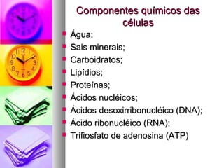 Componentes químicos dasComponentes químicos das
célulascélulas
 Água;Água;
 Sais minerais;Sais minerais;
 Carboidratos;Carboidratos;
 Lipídios;Lipídios;
 Proteínas;Proteínas;
 Ácidos nucléicos;Ácidos nucléicos;
 Ácidos desoxirribonucléico (DNA);Ácidos desoxirribonucléico (DNA);
 Ácido ribonucléico (RNA);Ácido ribonucléico (RNA);
 Trifiosfato de adenosina (ATP)Trifiosfato de adenosina (ATP)
 