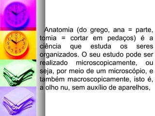 Anatomia (do grego, ana = parte,
tomia = cortar em pedaços) é a
ciência que estuda os seres
organizados. O seu estudo pode ser
realizado microscopicamente, ou
seja, por meio de um microscópio, e
também macroscopicamente, isto é,
a olho nu, sem auxílio de aparelhos,
 