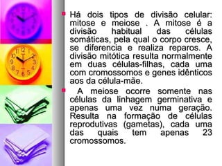  Há dois tipos de divisão celular:Há dois tipos de divisão celular:
mitose e meiose . A mitose é amitose e meiose . A mitose é a
divisão habitual das célulasdivisão habitual das células
somáticas, pela qual o corpo cresce,somáticas, pela qual o corpo cresce,
se diferencia e realiza reparos. Ase diferencia e realiza reparos. A
divisão mitótica resulta normalmentedivisão mitótica resulta normalmente
em duas células-filhas, cada umaem duas células-filhas, cada uma
com cromossomos e genes idênticoscom cromossomos e genes idênticos
aos da célula-mãe.aos da célula-mãe.
 A meiose ocorre somente nasA meiose ocorre somente nas
células da linhagem germinativa ecélulas da linhagem germinativa e
apenas uma vez numa geração.apenas uma vez numa geração.
Resulta na formação de célulasResulta na formação de células
reprodutivas (gametas), cada umareprodutivas (gametas), cada uma
das quais tem apenas 23das quais tem apenas 23
cromossomos.cromossomos.
 