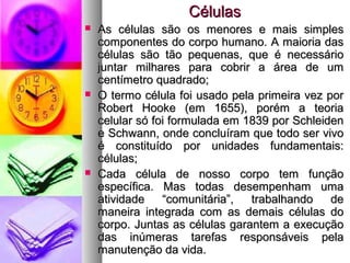 CélulasCélulas
 As células são os menores e mais simplesAs células são os menores e mais simples
componentes do corpo humano. A maioria dascomponentes do corpo humano. A maioria das
células são tão pequenas, que é necessáriocélulas são tão pequenas, que é necessário
juntar milhares para cobrir a área de umjuntar milhares para cobrir a área de um
centímetro quadrado;centímetro quadrado;
 O termo célula foi usado pela primeira vez porO termo célula foi usado pela primeira vez por
Robert Hooke (em 1655), porém a teoriaRobert Hooke (em 1655), porém a teoria
celular só foi formulada em 1839 por Schleidencelular só foi formulada em 1839 por Schleiden
e Schwann, onde concluíram que todo ser vivoe Schwann, onde concluíram que todo ser vivo
é constituído por unidades fundamentais:é constituído por unidades fundamentais:
células;células;
 Cada célula de nosso corpo tem funçãoCada célula de nosso corpo tem função
específica. Mas todas desempenham umaespecífica. Mas todas desempenham uma
atividade “comunitária”, trabalhando deatividade “comunitária”, trabalhando de
maneira integrada com as demais células domaneira integrada com as demais células do
corpo. Juntas as células garantem a execuçãocorpo. Juntas as células garantem a execução
das inúmeras tarefas responsáveis peladas inúmeras tarefas responsáveis pela
manutenção da vida.manutenção da vida.
 