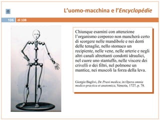 di 108106
L’uomo-macchina e l’Encyclopédie
Chiunque esamini con attenzione
l’organismo corporeo non mancherà certo
di scorgere nelle mandibole e nei denti
delle tenaglie, nello stomaco un
recipiente, nelle vene, nelle arterie e negli
altri canali altrettanti condotti idraulici,
nel cuore uno stantuffo, nelle viscere dei
crivelli o dei filtri, nel polmone un
mantice, nei muscoli la forza della leva.
Giorgio Baglivi, De Praxi medica, in Opera omnia
medico-practica et anatomica, Venezia, 1727, p. 78.
 