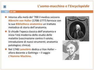 di 108107
L’uomo-macchina e l’Encyclopédie
 Intorno alla metà del ‘700 il medico svizzero
Albrecht von Haller (1708-1777) fornisce con
la sua Bibliotheca anatomica un trattato
metodico di storia dell’anatomia.
 Si chiude l’epoca classica dell’anatomia e
inizia l’età moderna dello studio delle
malattie (vaccinazione contro il vaiolo;
introduzione di nuovi strumenti; anatomia
patologica; clinica).
 Nel 1748 Lamettrie dedica a Von Haller –
allora docente a Gottinga – il saggio
L’Homme Machine.
 