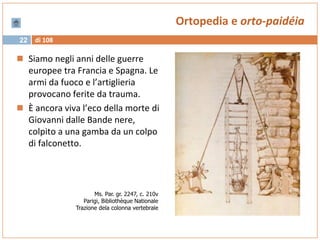 di 10822
Ortopedia e orto-paidéia
 Siamo negli anni delle guerre
europee tra Francia e Spagna. Le
armi da fuoco e l’artiglieria
provocano ferite da trauma.
 È ancora viva l’eco della morte di
Giovanni dalle Bande nere,
colpito a una gamba da un colpo
di falconetto.
Ms. Par. gr. 2247, c. 210v
Parigi, Bibliothèque Nationale
Trazione dela colonna vertebrale
 