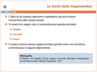 di 10827
Le teorie dello Hegemonikon
 L’idea di un organo egemone rispondeva ad una visione
monarchica del corpo umano.
 Vi erano tre organi che si contendevano questo primato:
 Sangue
 Cervello
 Cuore
 Il corpo umano veniva rappresentato quindi come una struttura
centralizzata e organo-dipendente.
Bibliografia:
P. Manuli – M. Vegetti, Cuore, sangue e cervello. Biologia e antropologia
nel pensiero antico, Milano, Episteme, 1977
 
