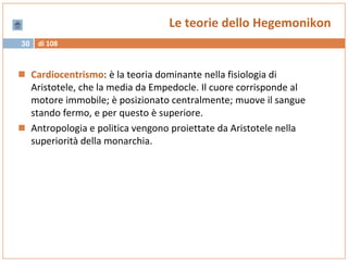 di 10830
Le teorie dello Hegemonikon
 Cardiocentrismo: è la teoria dominante nella fisiologia di
Aristotele, che la media da Empedocle. Il cuore corrisponde al
motore immobile; è posizionato centralmente; muove il sangue
stando fermo, e per questo è superiore.
 Antropologia e politica vengono proiettate da Aristotele nella
superiorità della monarchia.
 