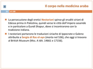 di 10835
Il corpo nella medicina araba
 La persecuzione degli eretici Nestoriani spinse gli eruditi siriani di
Edessa prima in Palestina, quindi verso le città dell’impero sasanide
e in particolare a Gundi Shapur, dove si incontrarono con la
tradizione indiana.
 I nestoriani portarono le traduzioni siriache di Ippocrate e Galeno
attribuite a Sergio di Ras el-ayn (morto nel 536), che oggi si trovano
al British Museum (Mss. A Idit. 14661 e 17156).
 