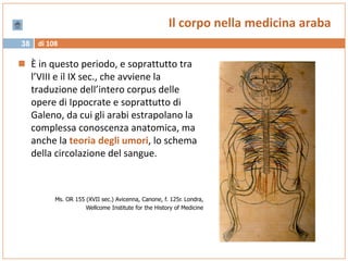 di 10838
Il corpo nella medicina araba
 È in questo periodo, e soprattutto tra
l’VIII e il IX sec., che avviene la
traduzione dell’intero corpus delle
opere di Ippocrate e soprattutto di
Galeno, da cui gli arabi estrapolano la
complessa conoscenza anatomica, ma
anche la teoria degli umori, lo schema
della circolazione del sangue.
Ms. OR 155 (XVII sec.) Avicenna, Canone, f. 125r. Londra,
Wellcome Institute for the History of Medicine
 