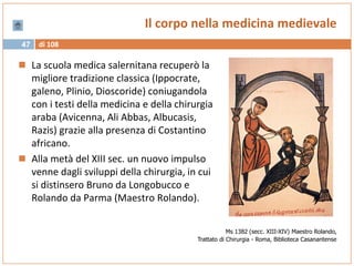 di 10847
Il corpo nella medicina medievale
 La scuola medica salernitana recuperò la
migliore tradizione classica (Ippocrate,
galeno, Plinio, Dioscoride) coniugandola
con i testi della medicina e della chirurgia
araba (Avicenna, Ali Abbas, Albucasis,
Razis) grazie alla presenza di Costantino
africano.
 Alla metà del XIII sec. un nuovo impulso
venne dagli sviluppi della chirurgia, in cui
si distinsero Bruno da Longobucco e
Rolando da Parma (Maestro Rolando).
Ms 1382 (secc. XIII-XIV) Maestro Rolando,
Trattato di Chirurgia - Roma, Biblioteca Casanantense
 