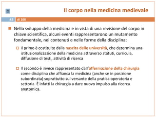 di 10848
Il corpo nella medicina medievale
 Nello sviluppo della medicina e in vista di una revisione del corpo in
chiave scientifica, alcuni eventi rappresentarono un mutamento
fondamentale, nei contenuti e nelle forme della disciplina:
 Il primo è costituito dalla nascita delle università, che determina una
istituzionalizzazione della medicina attraverso statuti, curricula,
diffusione di testi, attività di ricerca
 Il secondo è invece rappresentato dall’affermazione della chirurgia
come disciplina che affianca la medicina (anche se in posizione
subordinata) soprattutto sul versante della pratica operatoria e
settoria. È infatti la chirurgia a dare nuovo impulso alla ricerca
anatomica.
 