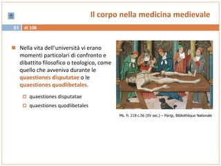 di 10851
Il corpo nella medicina medievale
 Nella vita dell’università vi erano
momenti particolari di confronto e
dibattito filosofico o teologico, come
quello che avveniva durante le
quaestiones disputatae o le
quaestiones quodlibetales.
 quaestiones disputatae
 quaestiones quodlibetales
Ms. fr. 218 c.56 (XV sec.) – Parigi, Bibliothèque Nationale
 