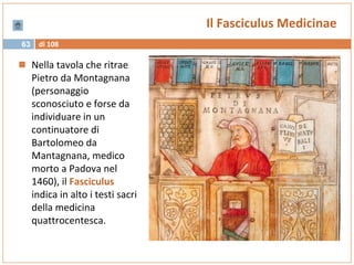 di 10863
Il Fasciculus Medicinae
 Nella tavola che ritrae
Pietro da Montagnana
(personaggio
sconosciuto e forse da
individuare in un
continuatore di
Bartolomeo da
Mantagnana, medico
morto a Padova nel
1460), il Fasciculus
indica in alto i testi sacri
della medicina
quattrocentesca.
 