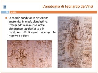 di 10872
L’anatomia di Leonardo da Vinci
 Leonardo condusse la dissezione
anatomica in modo clandestino,
trafugando i cadaveri di notte,
disegnando rapidamente e in
condizioni difficili le parti del corpo che
riusciva a isolare.
 