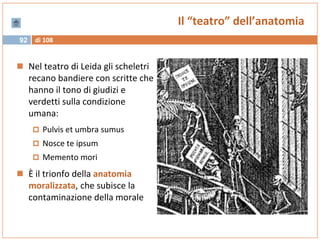 di 10892
Il “teatro” dell’anatomia
 Nel teatro di Leida gli scheletri
recano bandiere con scritte che
hanno il tono di giudizi e
verdetti sulla condizione
umana:
 Pulvis et umbra sumus
 Nosce te ipsum
 Memento mori
 È il trionfo della anatomia
moralizzata, che subisce la
contaminazione della morale
 